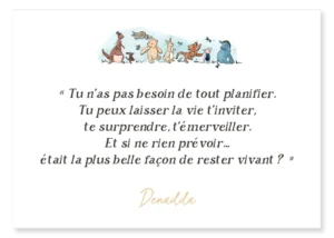 Carte Winnie l'ourson et ses amis. "Tu n’as pas besoin de tout planifier. Tu peux laisser la vie t’inviter, te surprendre, t’émerveiller. Et si ne rien prévoir… était la plus belle façon de rester vivant ?" Denadda