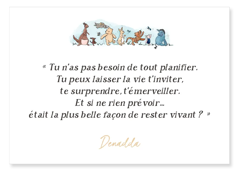Carte Winnie l'ourson et ses amis - Denadda Carte Winnie l'ourson et ses amis. "Tu n’as pas besoin de tout planifier. Tu peux laisser la vie t’inviter, te surprendre, t’émerveiller. Et si ne rien prévoir… était la plus belle façon de rester vivant ?" Denadda